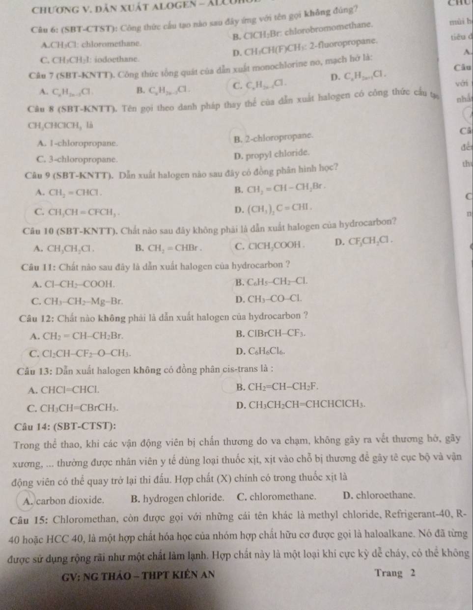 ChƯơNG V. DẫN XUấT ALOGEN - ÁLLU
CHU
Câu 6: (SBT-CTST): Công thức cầu tạo nào sau đây ứng với tên gọi không đúng?
B. ClCH_2Br : chlorobromomethane.
mùi h
D. CH_3CH(F)CH_3 : 2-fluoropropane. tiêu d
A.CH₃Cl: chloromethane.
A.
C. CH_2CH_2I I: iodoethane.
Câu
Câu 7 (SBT-KNTT). Công thức tổng quát của dẫn xuất monochlorine no, mạch hở là:
A. C_nH_2n-1Cl. B. C_6H_2k-3Cl. C. C_nH_2n-4Cl. D. C_nH_2n+1Cl.
với
Câu 8 (SBT-KNTT). Tên gọi theo danh pháp thay thế của dẫn xuất halogen có công thức cấu tạ nhá
CH C HClCH_3 là
Câ
A. 1-chloropropane.
B. 2-chloropropanc.
đềi
C. 3-chloropropane.
D. propyl chloride.
Câu 9 (SBT-KNTT). Dẫn xuất halogen não sau đây có đồng phân hình học?
th
A. CH_2=CHCl.
B. CH_2=CH-CH_2Br.
C
D. (CH_3)_2C=CHI.
C. CH_3CH=CFCH_3. n
Câu 10 (SBT-KNTT). Chất nào sau đây không phải là dẫn xuất halogen của hydrocarbon?
A. CH_3CH_2Cl. B. CH_2=CHBr. C. ClCH_2C OOH . D. CF_3CH_2Cl.
Câu 11: Chất nào sau đây là dẫn xuất halogen của hydrocarbon ?
A. Cl-CH_2-COOH. B. C_6H_5-CH_2-Cl.
C. CH_3-CH_2-Mg-Br. D. CH_3-CO-Cl.
Câu 12: Chất nào không phải là dẫn xuất halogen của hydrocarbon ?
A. CH_2=CH-CH_2Br.
B. CIBrCH-CF_3.
C. Cl_2CH-CF_2-O-CH_3.
D. C_6H_6Cl_6.
Câu 1 3: : Dẫn xuất halogen không có đồng phân cis-trans là :
A. CHCI=CHCI.
B. CH_2=CH-CH_2F.
D. CH_3CH_2CH
C. CH_3CH=CBrCH_3. =CHCH( ClCH_3
Câu 14: (SBT-CTST):
Trong thể thao, khi các vận động viên bị chấn thương do va chạm, không gây ra vết thương hở, gãy
xương, ... thường được nhân viên y tế dùng loại thuốc xịt, xịt vào chỗ bị thương để gãy tê cục bộ và vận
động viên có thể quay trở lại thi đấu. Hợp chất (X) chính có trong thuốc xịt là
A. carbon dioxide. B. hydrogen chloride. C. chloromethane. D. chloroethane.
Câu 15: Chloromethan, còn được gọi với những cái tên khác là methyl chloride, Refrigerant-40, R-
40 hoặc HCC 40, là một hợp chất hóa học của nhóm hợp chất hữu cơ được gọi là haloalkane. Nó đã từng
được sử dụng rộng rãi như một chất làm lạnh. Hợp chất này là một loại khi cực kỳ dễ cháy, có thể không
GV: NG THảO - THPT KIÊN AN Trang 2