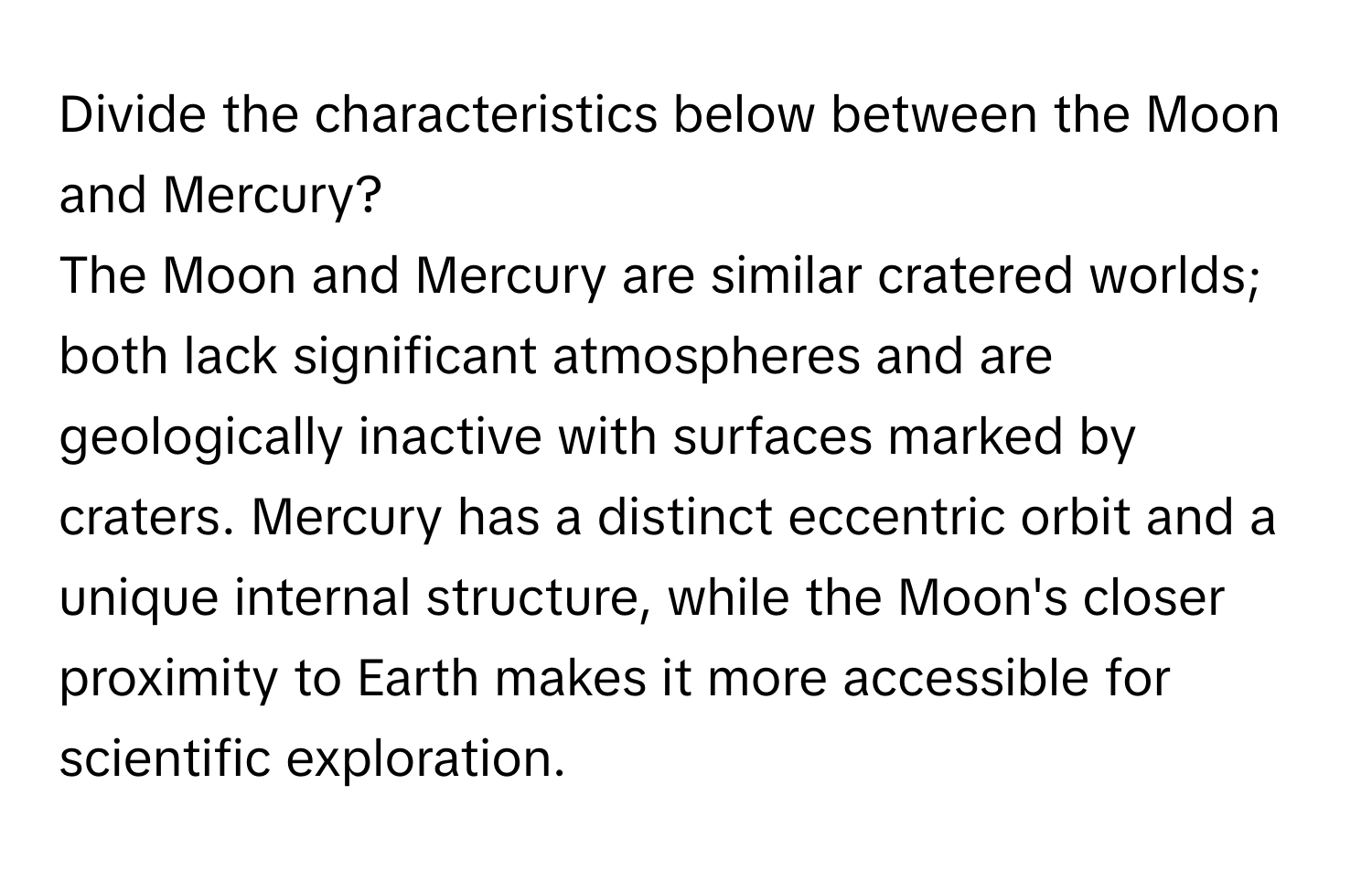 Divide the characteristics below between the Moon and Mercury?

The Moon and Mercury are similar cratered worlds; both lack significant atmospheres and are geologically inactive with surfaces marked by craters. Mercury has a distinct eccentric orbit and a unique internal structure, while the Moon's closer proximity to Earth makes it more accessible for scientific exploration.