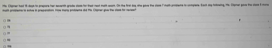 Ms. Clipner had 15 days to prepare her seventh grade class for their next math exam. On the first day, she gave the class 7 math problems to complete. Each day following, Ms. Clipner gave the class 5 more
math problems to solve in preparation. How many problems did Ms. Clipner give the class for review?
20
rz
"
02
150