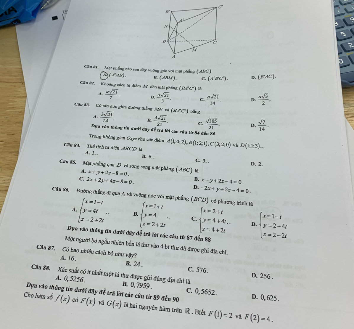 B
5
2
Câu 81. Mặt phẳng nào sau đây vuông góc với mặt phẳng (ABC)
A (A'AB). B. (ABM C. (A'B'C'). D. (B'AC).
Câu 82. Khoảng cách từ điểm M đến mặt phẳng (BA'C') là
A.  asqrt(21)/7 . B.  asqrt(21)/3 . C.  asqrt(21)/14 . D.  asqrt(3)/2 .
Câu 83. Cô-sin góc giữa đường thẳng MN và (BA'C') bằng
A.  3sqrt(21)/14 .
B.  4sqrt(21)/21 . C.  sqrt(105)/21 . D.  sqrt(7)/14 .
Dựa vào thông tin dưới đây để trả lời các câu từ 84 đến 86
Trong không gian Oxyz cho các điểm A(1;0;2),B(1;2;1),C(3;2;0) và D(1;1;3)..
Câu 84. Thể tích tứ diện ABCD là
A. 1. . B. 6.
C. 3. D. 2.
Câu 85. Mặt phẳng qua D và song song mặt phẳng (ABC) là
A. x+y+2z-8=0.
B.
C. 2x+2y+4z-8=0. x-y+2z-4=0.
D. -2x+y+2z-4=0.
Câu 86. Đường thẳng đi qua A và vuông góc với mặt phẳng (BCD) có phương trình là
A. beginarrayl x=1-t y=4t z=2+2tendarray. .. B. beginarrayl x=1+t y=4 z=2+2tendarray. . C. beginarrayl x=2+t y=4+4t.. z=4+2tendarray. beginarrayl x=1-t y=2-4t z=2-2tendarray.
D.
Dựa vào thông tin dưới đây để trả lời các câu từ 87 đến 88
Một người bỏ ngẫu nhiên bốn lá thư vào 4 bì thư đã được ghi địa chỉ.
Câu 87. Có bao nhiêu cách bỏ như vậy?
A. 16. B. 24 . C. 576 .
Câu 88. Xác suất có ít nhất một lá thư được gửi đúng địa chỉ là
D. 256 .
A. 0, 5256. B. 0, 7959 .
Dựa vào thông tin dưới đây để trả lời các câu từ 89 đến 90 C. 0,5652.
D. 0, 625 .
Cho hàm số f(x) có F(x) và G(x) là hai nguyên hàm trên R . Biết F(1)=2 F(2)=4.
và