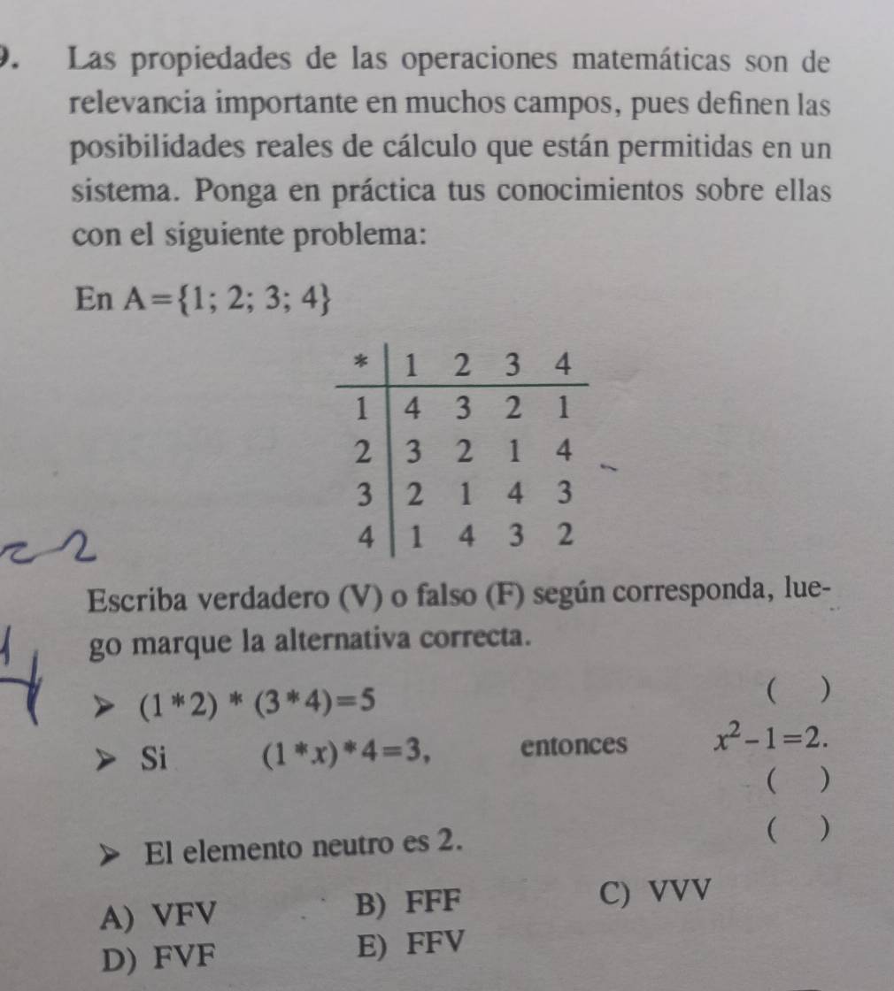 Las propiedades de las operaciones matemáticas son de
relevancia importante en muchos campos, pues definen las
posibilidades reales de cálculo que están permitidas en un
sistema. Ponga en práctica tus conocimientos sobre ellas
con el siguiente problema:
En A= 1;2;3;4
Escriba verdadero (V) o falso (F) según corresponda, lue-
go marque la alternativa correcta.
(1*2)*(3*4)=5
( )
Si (1*x)*4=3, entonces x^2-1=2. 
( )
El elemento neutro es 2.
()
A) VFV B) FFF C) VVV
D) FVF E) FFV