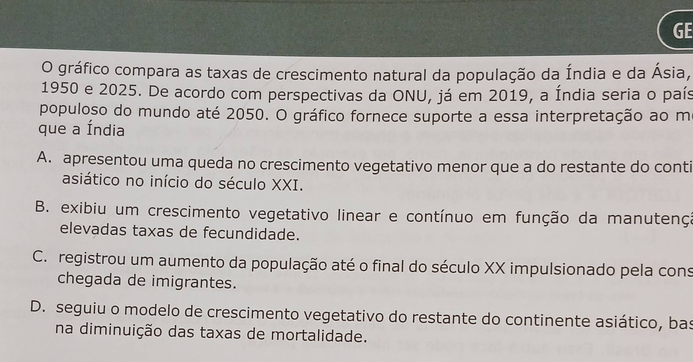 GE
O gráfico compara as taxas de crescimento natural da população da Índia e da Ásia,
1950 e 2025. De acordo com perspectivas da ONU, já em 2019, a Índia seria o país
populoso do mundo até 2050. O gráfico fornece suporte a essa interpretação ao m
que a Índia
A. apresentou uma queda no crescimento vegetativo menor que a do restante do conti
asiático no início do século XXI.
B. exibiu um crescimento vegetativo linear e contínuo em função da manutenç:
elevadas taxas de fecundidade.
C. registrou um aumento da população até o final do século XX impulsionado pela cons
chegada de imigrantes.
D. seguiu o modelo de crescimento vegetativo do restante do continente asiático, bas
na diminuição das taxas de mortalidade.