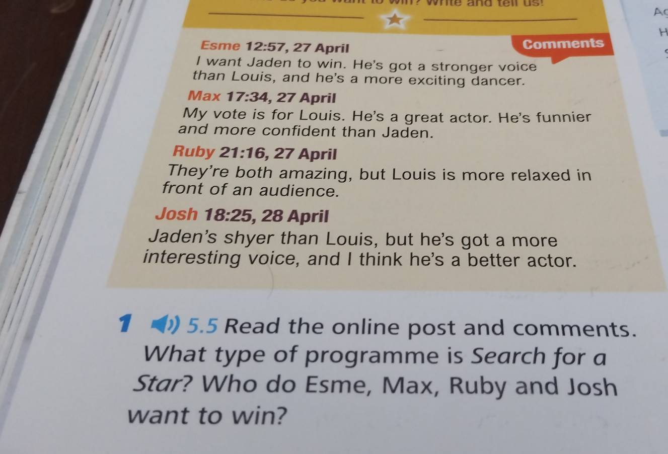 wil? White and tell us! 
Ac 
H 
Esme 12:57 , 27 April Comments 
I want Jaden to win. He's got a stronger voice 
than Louis, and he's a more exciting dancer. 
Max 17:34 , 27 April 
My vote is for Louis. He's a great actor. He's funnier 
and more confident than Jaden. 
Ruby 21:16 , 27 April 
They're both amazing, but Louis is more relaxed in 
front of an audience. 
Josh 18:25 , 28 April 
Jaden's shyer than Louis, but he's got a more 
interesting voice, and I think he's a better actor. 
1 ( 5.5 Read the online post and comments. 
What type of programme is Search for a 
Star? Who do Esme, Max, Ruby and Josh 
want to win?