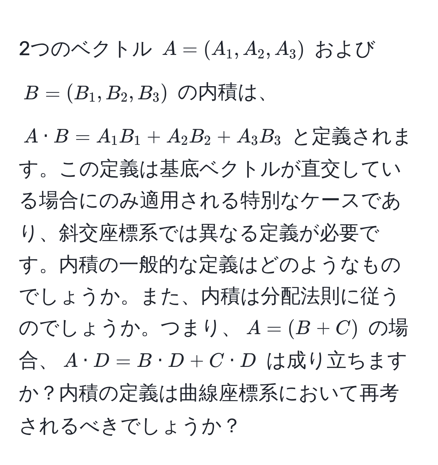 2つのベクトル $A = (A_1, A_2, A_3)$ および $B = (B_1, B_2, B_3)$ の内積は、$A · B = A_1B_1 + A_2B_2 + A_3B_3$ と定義されます。この定義は基底ベクトルが直交している場合にのみ適用される特別なケースであり、斜交座標系では異なる定義が必要です。内積の一般的な定義はどのようなものでしょうか。また、内積は分配法則に従うのでしょうか。つまり、$A = (B + C)$ の場合、$A · D = B · D + C · D$ は成り立ちますか？内積の定義は曲線座標系において再考されるべきでしょうか？