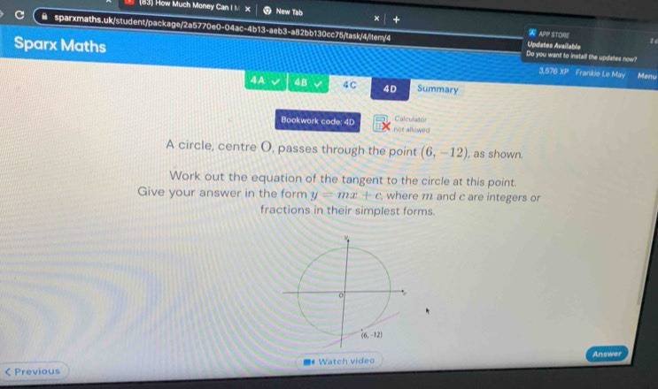 (83) How Much Money Can I I x New Tab × +
● sparxmaths.uk/student/package/2a5770e0-04ac-4b13-aeb3-a82bb130cc75/task/4/item/4 Updates Availabla
W APP STORE 26
Sparx Maths
Do you want to install the updates now?
3,576 XP Frankie Le May Menu
4A 4B 4C 4D Summary
Bookwork code: 4D not allowed Calculator
A circle, centre O, passes through the point (6,-12) , as shown.
Work out the equation of the tangent to the circle at this point.
Give your answer in the form y=mx+c , where m and c are integers or
fractions in their simplest forms.
# Watch video Answer
< Previous