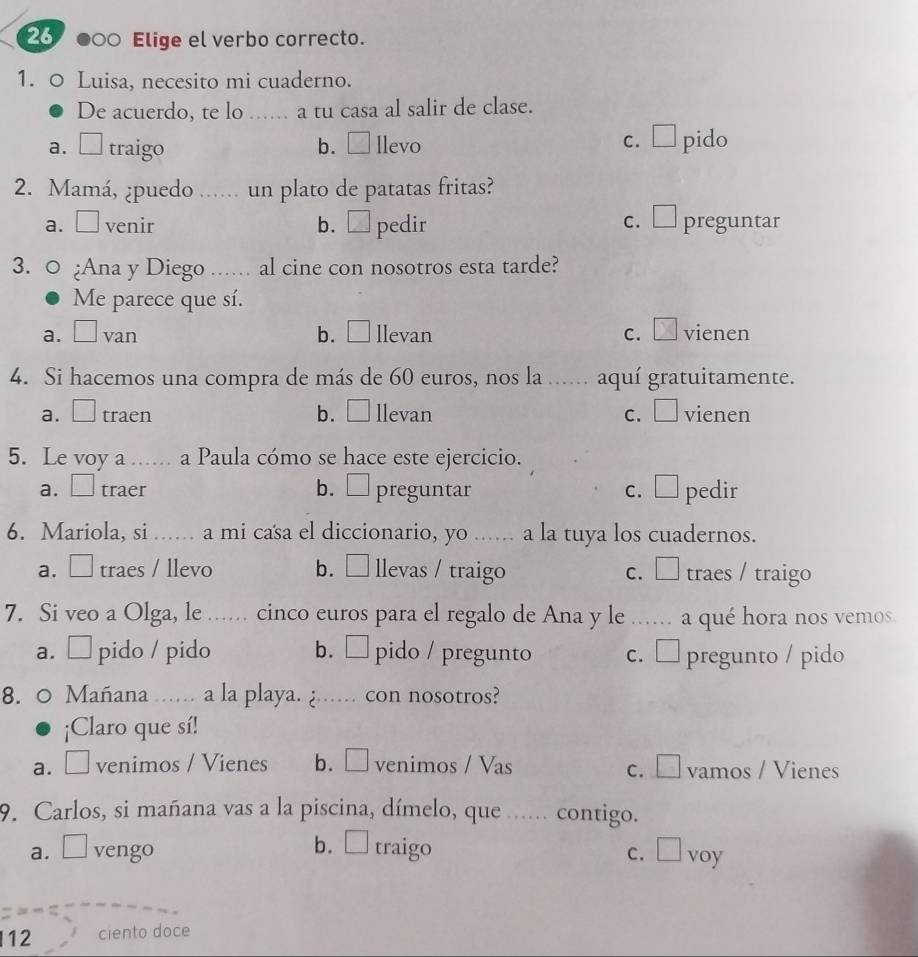 26 ●○○ Elige el verbo correcto.
1. 0 Luisa, necesito mi cuaderno.
De acuerdo, te lo ...... a tu casa al salir de clase.
a. □ traigo b. llevo C. pido
2. Mamá, ¿puedo ...... un plato de patatas fritas?
a. □ venir b. □ pedir c. □ preguntar
3. 0 ¿Ana y Diego ... al cine con nosotros esta tarde?
Me parece que sí.
a. □ van b. □llevan C. X vienen
4. Si hacemos una compra de más de 60 euros, nos la ...... aquí gratuitamente.
a. □ traen b. ₹ llevan c. □ vienen
5. Le voy a ...... a Paula cómo se hace este ejercicio.
a. □ traer b. ₹ preguntar c.□ pedir
6. Mariola, si ...... a mi casa el diccionario, yo ...... a la tuya los cuadernos.
a. □ traes / llevo b. □ llevas / traigo C. traes / traigo
7. Si veo a Olga, le ...... cinco euros para el regalo de Ana y le ...... a qué hora nos vemos.
a. □ pido / pido b. □ pido / pregunto c. □ pregunto / pido
8. 0 Mañana .... a la playa. ¿..... con nosotros?
¡Claro que sí!
a. ₹ venimos / Vienes b. □ venimos / Vas c. □ vamos / Vienes
9. Carlos, si mañana vas a la piscina, dímelo, que ..... contigo.
a.□ vengo b. □traigo c. □ voy
12 ciento doce