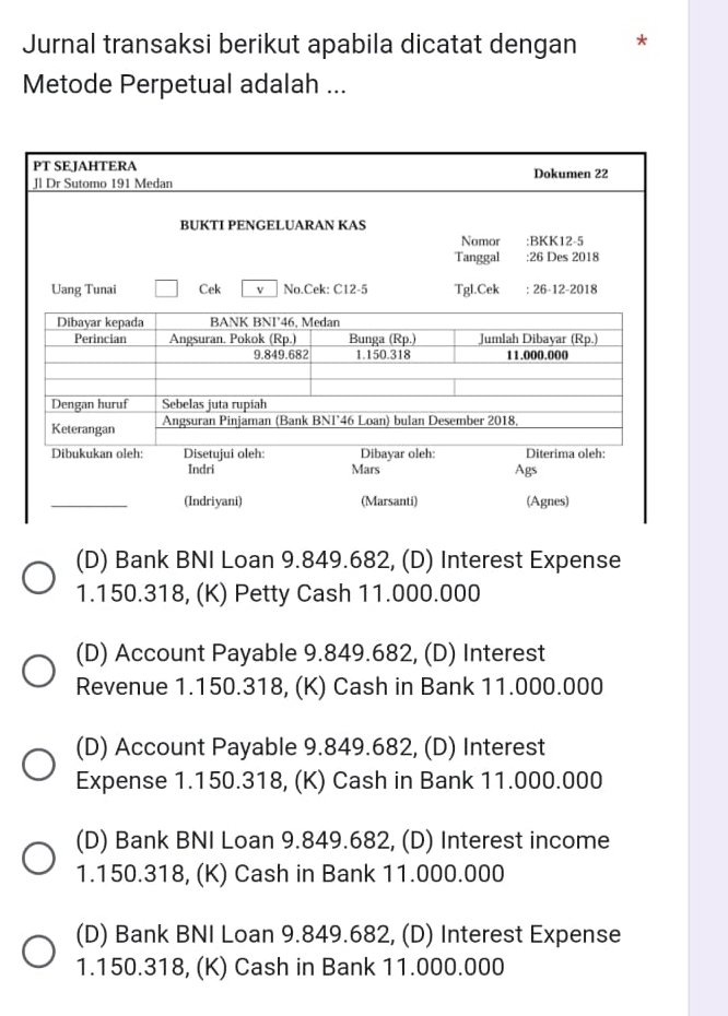 Jurnal transaksi berikut apabila dicatat dengan *
Metode Perpetual adalah ...
PT SEJAHTERA
Jl Dr Sutomo 191 Medan Dokumen 22
BUKTI PENGELUARAN KAS
Nomor :BKK12-5
Tanggal :26 Des 2018
Uang Tunai Cek v No.Cek: C12-5 Tgl.Cek : 26-12-2018
Dibayar kepada BANK BNF46, Medan
Perincian Angsuran. Pokok (Rp.) Bunga (Rp.) Jumlah Dibayar (Rp.)
9.849.682 1.150.318 11.000.000
Dengan huruf Sebelas juta rupiah
Keterangan Angsuran Pinjäman (Bank BNI°46 Loan) bulan Desember 2018,
Dibayar oleh: Diterima oleh:
Dibukukan oleh: Disetujui oleh: Mars
Indri Ags
(Indriyani) (Marsanti) (Agnes)
(D) Bank BNI Loan 9.849.682, (D) Interest Expense
1. 150.318, (K) Petty Cash 11.000.000
(D) Account Payable 9.849.682, (D) Interest
Revenue 1.150.318, (K) Cash in Bank 11.000.000
(D) Account Payable 9.849.682, (D) Interest
Expense 1.150.318, (K) Cash in Bank 11.000.000
(D) Bank BNI Loan 9.849.682, (D) Interest income
1. 150.318, (K) Cash in Bank 11.000.000
(D) Bank BNI Loan 9.849.682, (D) Interest Expense
1. 150.318, (K) Cash in Bank 11.000.000