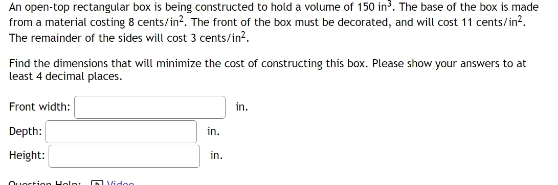 An open-top rectangular box is being constructed to hold a volume of 150in^3. The base of the box is made 
from a material costing 8cents/in^2. The front of the box must be decorated, and will cos t11cents/in^2. 
The remainder of the sides will cost 3 cents /in^2. 
Find the dimensions that will minimize the cost of constructing this box. Please show your answers to at 
least 4 decimal places. 
Front width: □ in. 
Depth: □ in. 
Height: □ in.