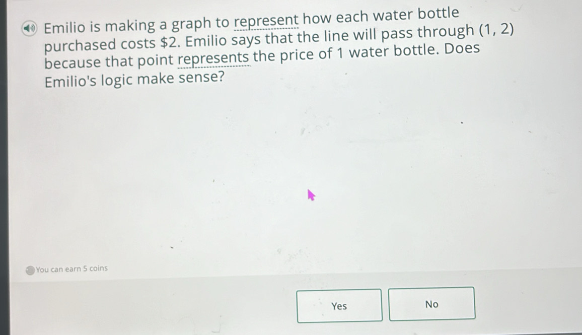 Emilio is making a graph to represent how each water bottle
purchased costs $2. Emilio says that the line will pass through (1,2)
because that point represents the price of 1 water bottle. Does
Emilio's logic make sense?
You can earn 5 coins
Yes No