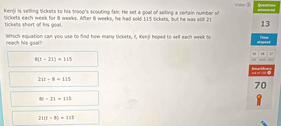 Video ⑥ Questions
Kenji is selling tickets to his troop's scouting fair. He set a goal of selling a certain number of answered
tickets each week for 8 weeks. After 8 weeks, he had sold 115 tickets, but he was still 21
tickets short of his goal.
13
Which equation can you use to find how many tickets, t, Kenji hoped to sell each week to Time
reach his goal? elapsed
00 08 27
8(t-21)=115 SEC
HR MIN
SmartScore
out of 100 ❼
21t-8=115
70
8t-21=115
21(t-8)=115