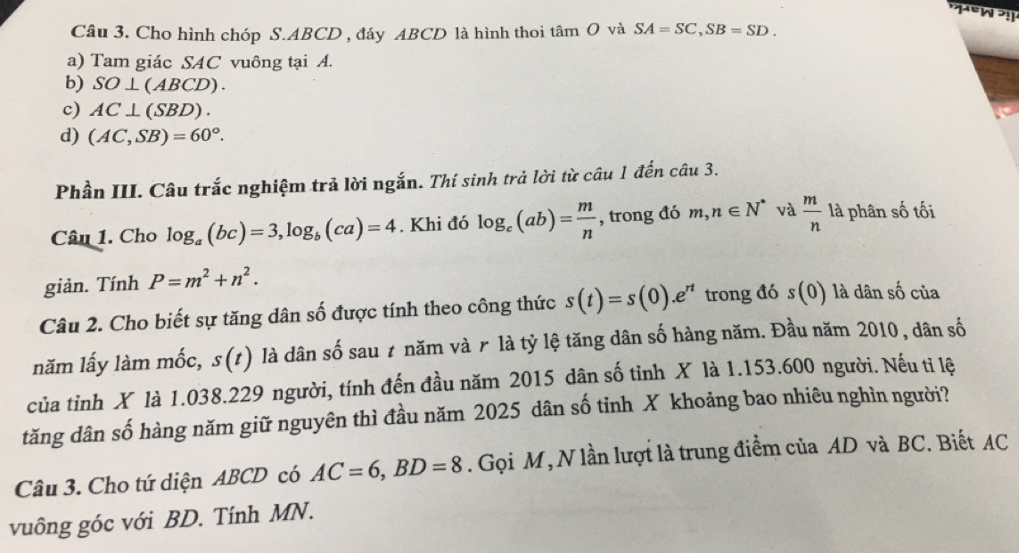 Cho hình chóp S. ABCD , đáy ABCD là hình thoi tâm O và SA=SC, SB=SD. 
a) Tam giác SAC vuông tại A.
b) SO⊥ (ABCD).
c) AC⊥ (SBD).
d) (AC,SB)=60°. 
Phần III. Câu trắc nghiệm trả lời ngắn. Thí sinh trả lời từ câu 1 đến câu 3.
Câu 1. Cho log _a(bc)=3, log _b(ca)=4. Khi đó log _c(ab)= m/n  , trong đó m, n∈ N^* và  m/n  là phân số tối
giản. Tính P=m^2+n^2. 
Câu 2. Cho biết sự tăng dân số được tính theo công thức s(t)=s(0). e^(rt) trong đó s(0) là dân số của
năm lấy làm mốc, s(t) là dân số sau t năm và r là tỷ lệ tăng dân số hàng năm. Đầu năm 2010, dân số
của tỉnh X là 1.038. 229 người, tính đến đầu năm 2015 dân số tỉnh X là 1.153.600 người. Nếu ti lệ
tăng dân số hàng năm giữ nguyên thì đầu năm 2025 dân số tỉnh X khoảng bao nhiêu nghìn người?
Câu 3. Cho tứ diện ABCD có AC=6, BD=8. Gọi M, N lần lượt là trung điểm của AD và BC. Biết AC
vuông góc với BD. Tính MN.