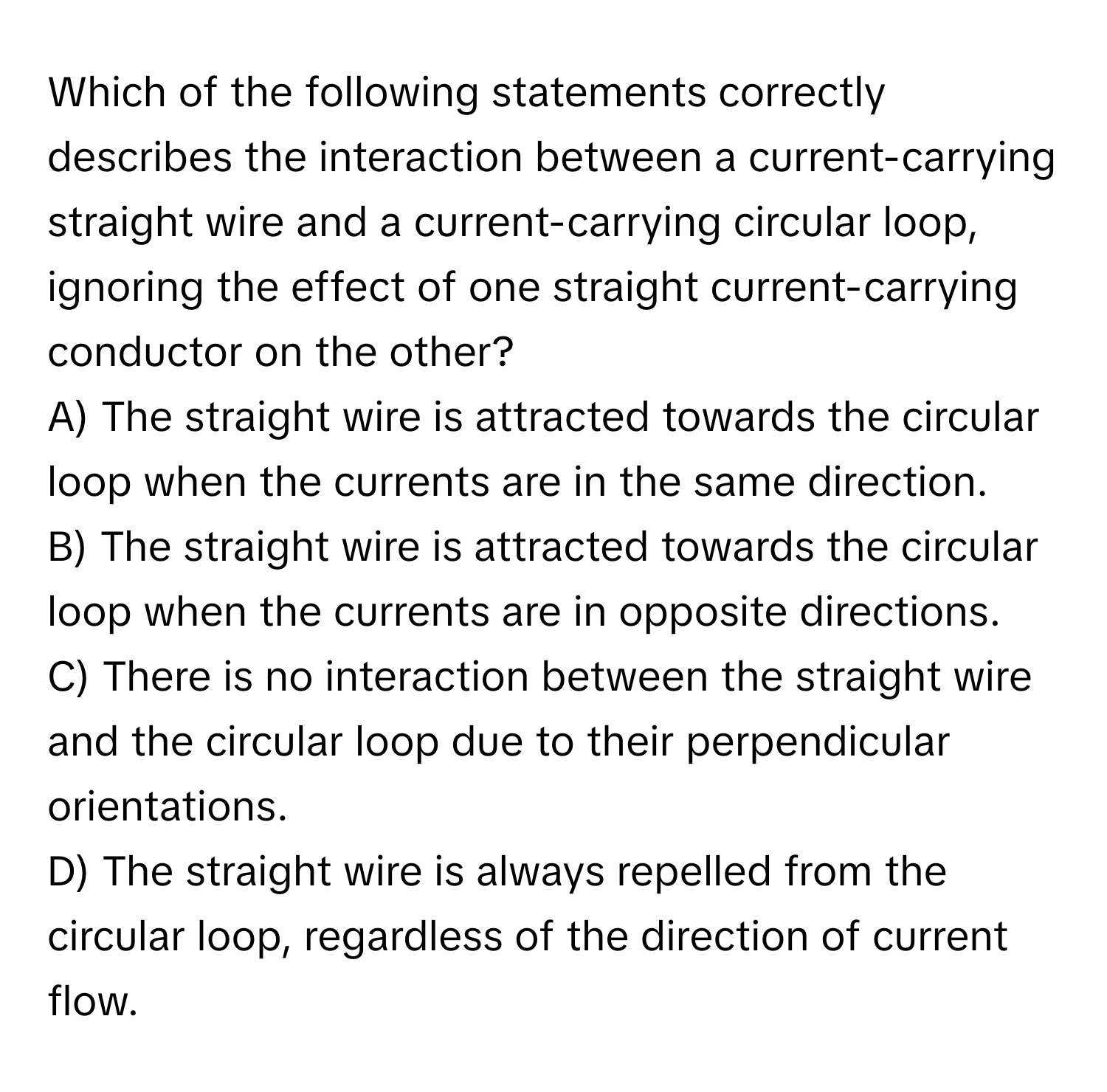 Which of the following statements correctly describes the interaction between a current-carrying straight wire and a current-carrying circular loop, ignoring the effect of one straight current-carrying conductor on the other?

A) The straight wire is attracted towards the circular loop when the currents are in the same direction. 
B) The straight wire is attracted towards the circular loop when the currents are in opposite directions. 
C) There is no interaction between the straight wire and the circular loop due to their perpendicular orientations. 
D) The straight wire is always repelled from the circular loop, regardless of the direction of current flow.