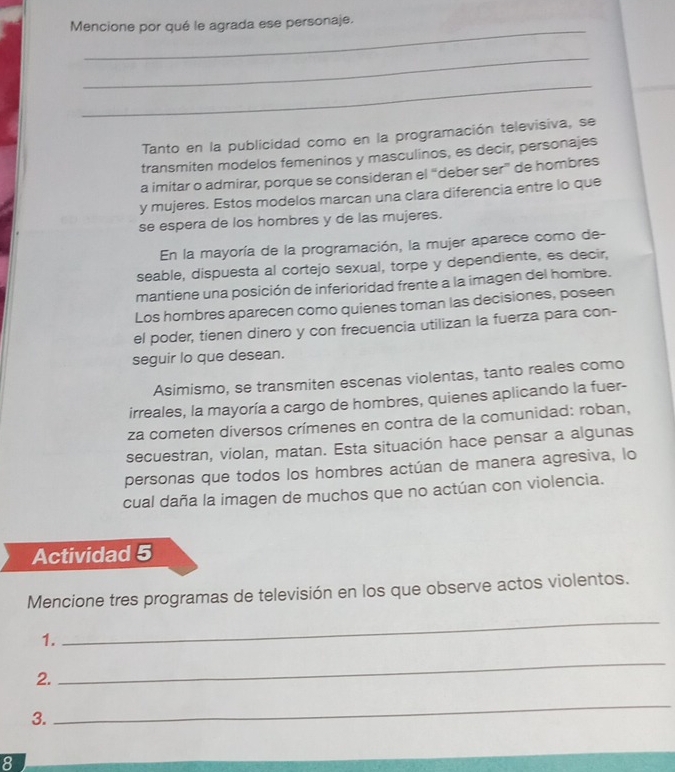 Mencione por qué le agrada ese personaje.
_
_
Tanto en la publicidad como en la programación televisiva, se
transmiten modelos femeninos y masculinos, es decir, personajes
a imitar o admirar, porque se consideran el “deber ser” de hombres
y mujeres. Estos modelos marcan una clara diferencia entre lo que
se espera de los hombres y de las mujeres.
En la mayoría de la programación, la mujer aparece como de-
seable, dispuesta al cortejo sexual, torpe y dependiente, es decir,
mantiene una posición de inferioridad frente a la imagen del hombre.
Los hombres aparecen como quienes toman las decisiones, poseen
el poder, tienen dinero y con frecuencia utilizan la fuerza para con-
seguir lo que desean.
Asimismo, se transmiten escenas violentas, tanto reales como
irreales, la mayoría a cargo de hombres, quienes aplicando la fuer-
za cometen diversos crímenes en contra de la comunidad: roban,
secuestran, violan, matan. Esta situación hace pensar a algunas
personas que todos los hombres actúan de manera agresiva, lo
cual daña la imagen de muchos que no actúan con violencia.
Actividad 5
Mencione tres programas de televisión en los que observe actos violentos.
1.
_
2.
_
3.
_
8