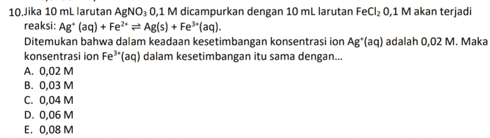 Jika 10 mL larutan AgNO_3 0,1 M dicampurkan dengan 10 mL larutan FeCl_2 0,1M akan terjadi
reaksi: Ag^+(aq)+Fe^(2+)leftharpoons Ag(s)+Fe^(3+)(aq). 
Ditemukan bahwa dalam keadaan kesetimbangan konsentrasi ion Ag^+(aq) adalah 0,02 M. Maka
konsentrasi ion Fe^(3+) 1 aq) dalam kesetimbangan itu sama dengan...
A. 0,02 M
B. 0,03 M
C. 0,04 M
D. 0,06 M
E. 0,08 M