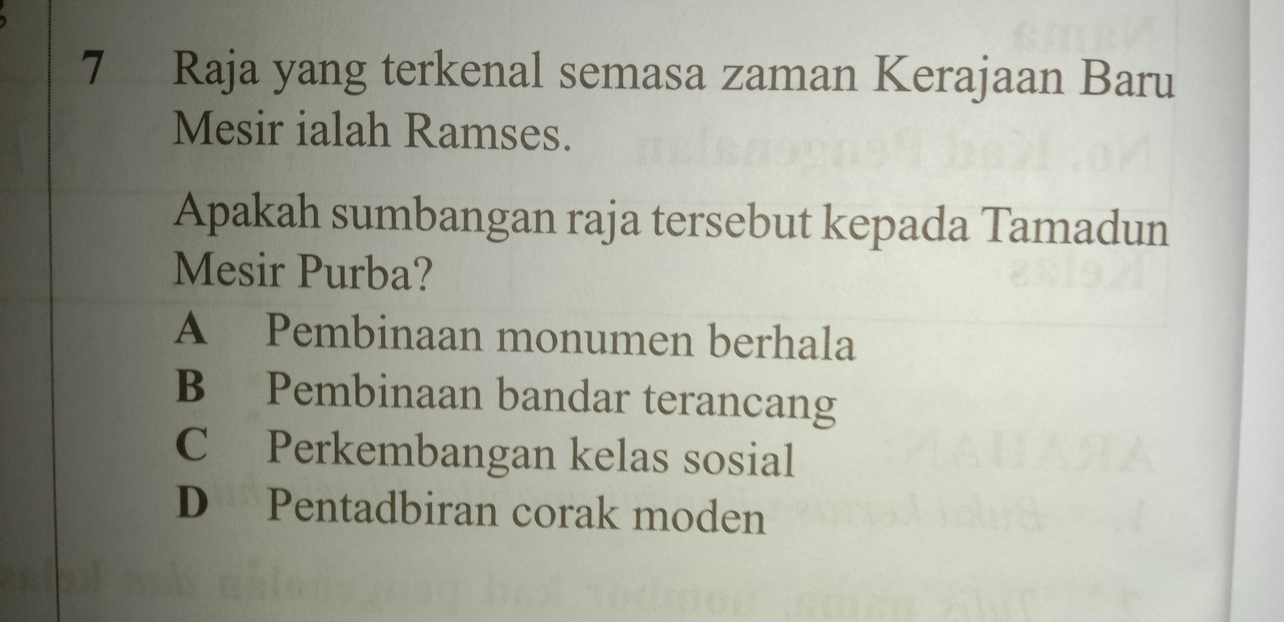 Raja yang terkenal semasa zaman Kerajaan Baru
Mesir ialah Ramses.
Apakah sumbangan raja tersebut kepada Tamadun
Mesir Purba?
A Pembinaan monumen berhala
B Pembinaan bandar terancang
C Perkembangan kelas sosial
D Pentadbiran corak moden