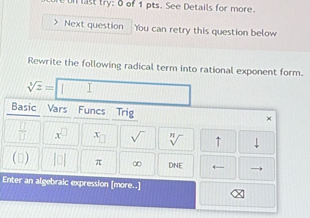 re on last try: 0 of 1 pts. See Details for more. 
Next question You can retry this question below 
Rewrite the following radical term into rational exponent form.
sqrt[5](z)= | I 
Basic Vars Funcs Trig 
×
 □ /□   x^(□) x □ sqrt() sqrt[n]() ↑ downarrow
□ |□  □ π ∞ DNE 
Enter an algebraic expression [more..]