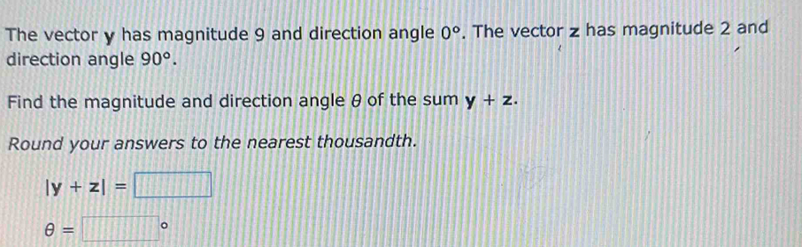 The vector y has magnitude 9 and direction angle 0°. The vector z has magnitude 2 and 
direction angle 90°. 
Find the magnitude and direction angle θ of the sum y+z. 
Round your answers to the nearest thousandth.
|y+z|= □ 1:8
θ =□°