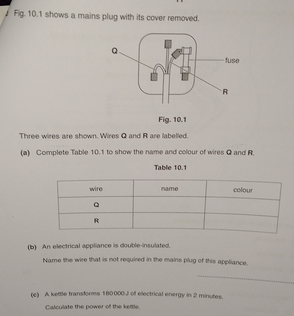 Fig. 10.1 shows a mains plug with its cover removed. 
Fig. 10.1 
Three wires are shown. Wires Q and R are labelled. 
(a) Complete Table 10.1 to show the name and colour of wires Q and R. 
Table 10.1 
(b) An electrical appliance is double-insulated. 
Name the wire that is not required in the mains plug of this appliance. 
(c) A kettle transforms 180000 J of electrical energy in 2 minutes. 
Calculate the power of the kettle.