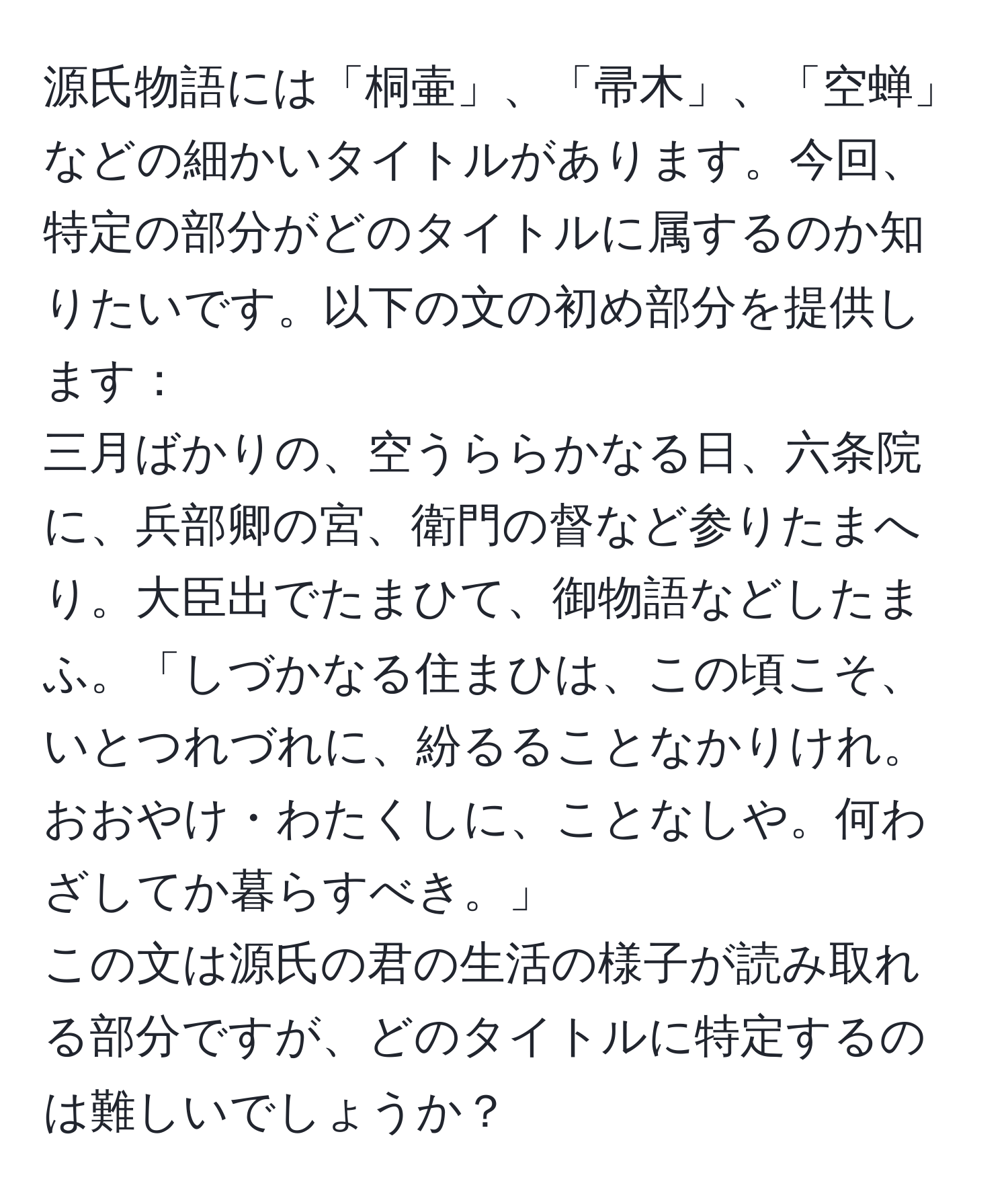 源氏物語には「桐壷」、「帚木」、「空蝉」などの細かいタイトルがあります。今回、特定の部分がどのタイトルに属するのか知りたいです。以下の文の初め部分を提供します：  
三月ばかりの、空うららかなる日、六条院に、兵部卿の宮、衛門の督など参りたまへり。大臣出でたまひて、御物語などしたまふ。「しづかなる住まひは、この頃こそ、いとつれづれに、紛るることなかりけれ。おおやけ・わたくしに、ことなしや。何わざしてか暮らすべき。」  
この文は源氏の君の生活の様子が読み取れる部分ですが、どのタイトルに特定するのは難しいでしょうか？