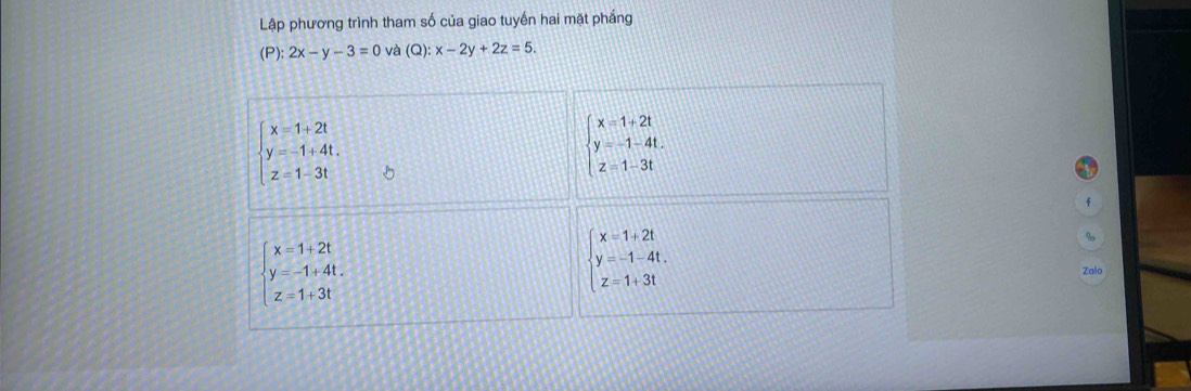 Lập phương trình tham số của giao tuyến hai mặt phắng
(P):2x-y-3=0 và (Q):x-2y+2z=5.
beginarrayl x=1+2t y=-1+4t. z=1-3tendarray.
beginarrayl x=1+2t y=-1-4t. z=1-3tendarray.
beginarrayl x=1+2t y=-1-4t. z=1+3tendarray.
beginarrayl x=1+2t y=-1+4t. z=1+3tendarray. Zalo