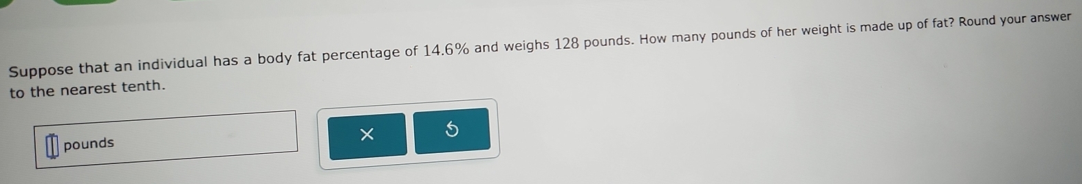 Suppose that an individual has a body fat percentage of 14,6% and weighs 128 pounds. How many pounds of her weight is made up of fat? Round your answer 
to the nearest tenth.
pounds
× 5