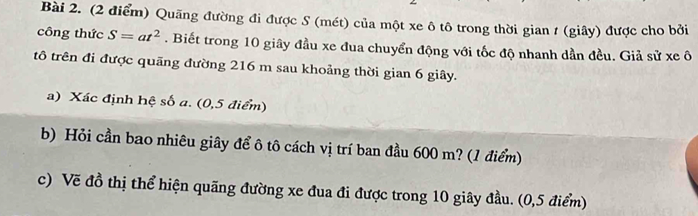 Quãng đường đi được S (mét) của một xe ô tô trong thời gian 1 (giây) được cho bởi 
công thức S=at^2. Biết trong 10 giây đầu xe đua chuyển động với tốc độ nhanh dần đều. Giả sử xe ô 
tô trên đi được quãng đường 216 m sau khoảng thời gian 6 giây. 
a) Xác định hệ số a. (0,5 điểm) 
b) Hỏi cần bao nhiêu giây để ô tô cách vị trí ban đầu 600 m? (1 điểm) 
c) Vẽ đồ thị thể hiện quãng đường xe đua đi được trong 10 giây đầu. (0,5 điểm)