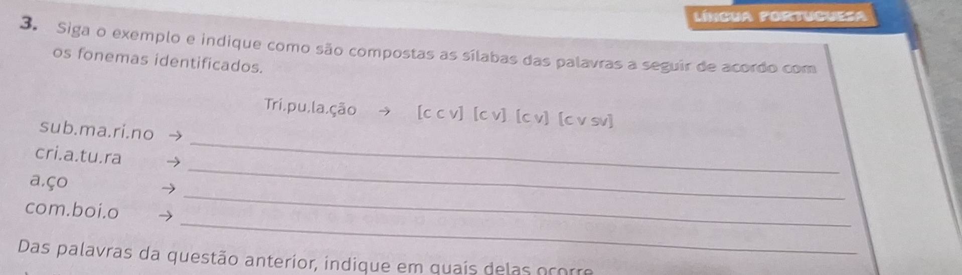 língua fortuguesa 
3. Siga o exemplo e indique como são compostas as sílabas das palavras a seguir de acordo com 
os fonemas identificados. 
Trí,pu,la,ção → [c c v] [c v] [c v] [c v sv]
sub.ma.ri.no 
_ 
cri.a.tu.ra 
_ 
a,ço 
_ 
com.boi.o 
_ 
Das palavras da questão anterior, indique em quaís delas ocorre