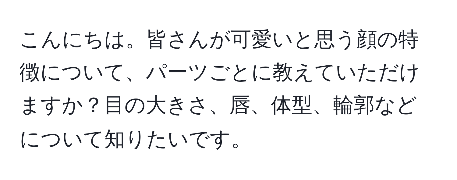 こんにちは。皆さんが可愛いと思う顔の特徴について、パーツごとに教えていただけますか？目の大きさ、唇、体型、輪郭などについて知りたいです。