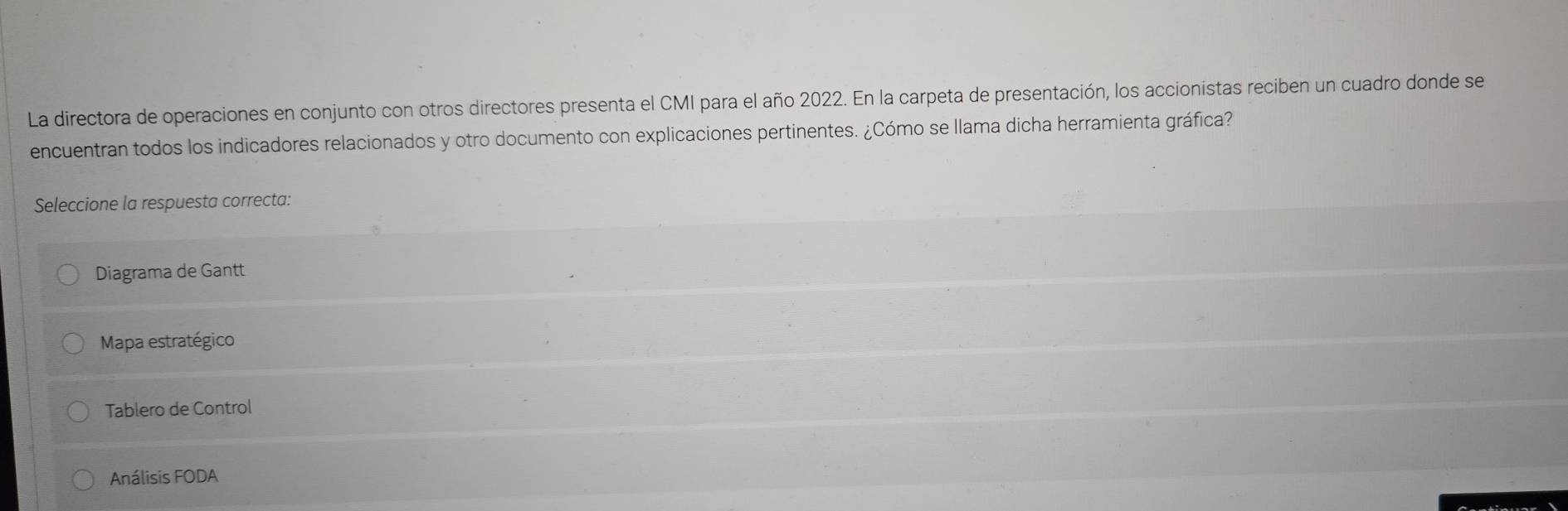 La directora de operaciones en conjunto con otros directores presenta el CMI para el año 2022. En la carpeta de presentación, los accionistas reciben un cuadro donde se
encuentran todos los indicadores relacionados y otro documento con explicaciones pertinentes. ¿Cómo se llama dicha herramienta gráfica?
Seleccione la respuesta correcta:
Diagrama de Gantt
Mapa estratégico
Tablero de Control
Análisis FODA