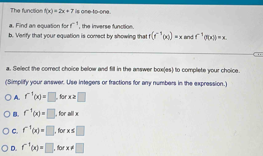 The function f(x)=2x+7 is one-to-one.
a. Find an equation for f^(-1) , the inverse function.
b. Verify that your equation is correct by showing that f(f^(-1)(x))=x and f^(-1)(f(x))=x. 
_
a. Select the correct choice below and fill in the answer box(es) to complete your choice.
(Simplify your answer. Use integers or fractions for any numbers in the expression.)
A. f^(-1)(x)=□ , for x≥ □
B. f^(-1)(x)=□ , for all x
C. f^(-1)(x)=□ , for x≤ □
D. f^(-1)(x)=□ , for x!= □