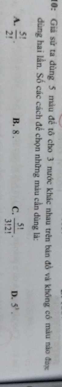 10: Giả sử ta dùng 5 màu đề tô cho 3 nước khác nhau trên bản đồ và không có màu nào được
dùng hai lần. Số các cách để chọn những màu cần dùng là:
A.  5!/2! . B. 8. C.  5!/3!2! . D. 5^3.