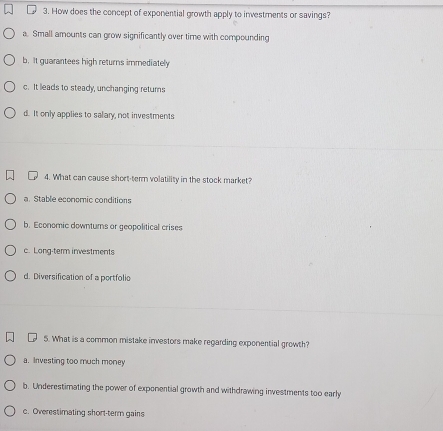 How does the concept of exponential growth apply to investments or savings?
a. Small amounts can grow significantly over time with compounding
b. It guarantees high returns immediately
c. It leads to steady, unchanging returns
d. It only applies to salary, not investments
4. What can cause short-term volatility in the stock market?
a. Stable economic conditions
b. Economic downtums or geopolitical crises
c. Long-term investments
d. Diversification of a portfolio
5. What is a common mistake investors make regarding exponential growth?
a. Investing too much money
b. Underestimating the power of exponential growth and withdrawing investments too early
c. Overestimating short-term gains