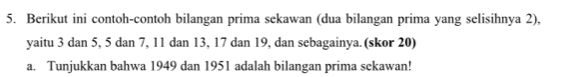 Berikut ini contoh-contoh bilangan prima sekawan (dua bilangan prima yang selisihnya 2), 
yaitu 3 dan 5, 5 dan 7, 11 dan 13, 17 dan 19, dan sebagainya. (skor 20) 
a. Tunjukkan bahwa 1949 dan 1951 adalah bilangan prima sekawan!