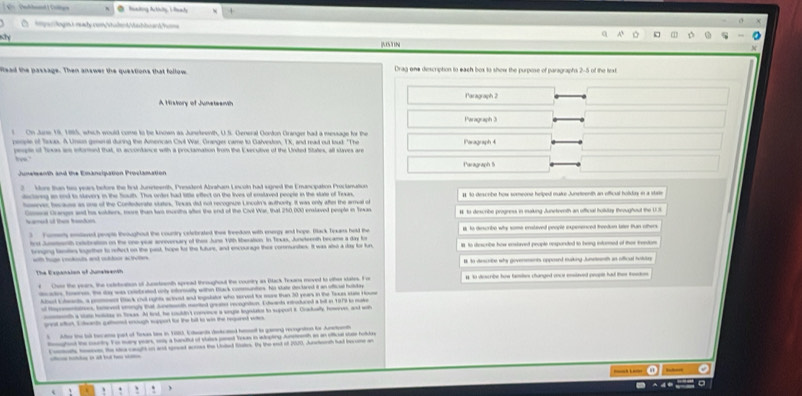 teking Artiiy, I feady
Age lnn smade com Malerd Mahlw ar foma
Ky
KSTIN
Read the passage. Then answer the questions that follow. Drag one diescription to each box to show the purpose of paragraphs 2-5 of the lext
A History of Juneteamth Paragraph 2
Peragraph 3
s On June 19, 1885, which would come to be knoan as Juneteenth, U.S. General Gonton Granger had a message for the Paragraph 4
poople of Teas. A Unson geneal during the Amencan Civil War, Granger came to Galveston, TX, and read out loud. "The
people of Toxas ae infored that, in accordance with a proctamation from the Esecutive of the Unded States, all slaves are
Paragraph 5
2  More than two years before the frst Junsrteenth, Presstent Abraham Lncoln had sugned the Emancipation Procianation 1 40 descrbe how someone helped mare Juneteenth an officual holidus in a strte
ductovng an and to slevery in the South. Thus order had little effect on the lives of enstaved people in the sluce of Texas.
hener, hecause as one of the Contedorate stutes. Tewas di not recognue Lincoln's authorty. It was only afte the arual of
Comos Granges and his solters, more than two muedha after the end of the Civl War, that 250,000 enslaved people in Texas # to describe progress in makuing Junetoweth an offical houtuy theougheat the U.S.
Nmed of them band 
Forens ensieent peopte theaughout the courtry celebrated thes freedom with energy and hope. Back Texars held the s to describe why some enslived people ixpenenced freedion laer Pan others
frst Junnth relutration on the one year annoersary of ther June 19th theration. In Texas, Juneteenth became a day fir I to disscribe how ensbraed people respanded to hong intured of ther trendion
trong bonles togrther to rfect on the past, hope fr the future, and encourage thes commundes. It was alo a day for fun
=th fope cookouts and coltoos actelars 
The Expansion of Juneteanth # to desctne why goverennts opposed rulking Junsreeth as officul hotuan
f   Chae the years. the celeteation of Jucetenth spread throughout the counry as Black Texars moved to other states. F or # to diescribe how famils changed once ensteeed people had ther ieaos
itecactes, hoorss, the day was colobrated uniy intorsually withen Back communtes, his state declored it an offical hullday
Aleel E leante, a poosne Back chul rghts actved and ingalator who served to mose than 30 years in the Taxes state Houe
of Hreentatioes, bemevent stngly that Suneenth mented greter recognation. Extwands extrotared a but in 1979 to mie
mth a stote hodee in Sosas. A kind, he couldn't comsece a sope legaiaton to supporl 8. Crauelly, horves, and wt
gaat wtak. S clwactn gaaed anlugh wpport fo the ball to wis the repered when
5 Aber the lo tocame jpat of Toeas las in 1883, Eleants dstcated hiot ts gaming recograton te Anetanh
Rsoghoot the cty. Fo many pears, soy a tundtul of vtales jsest Treas in adopting Ansteenth as an offical stae fold
t   b    se tees. the slca caght on at syreed across the Unled Nales. By the end of 2020, Jurteeth had becne an
   
, . ` .