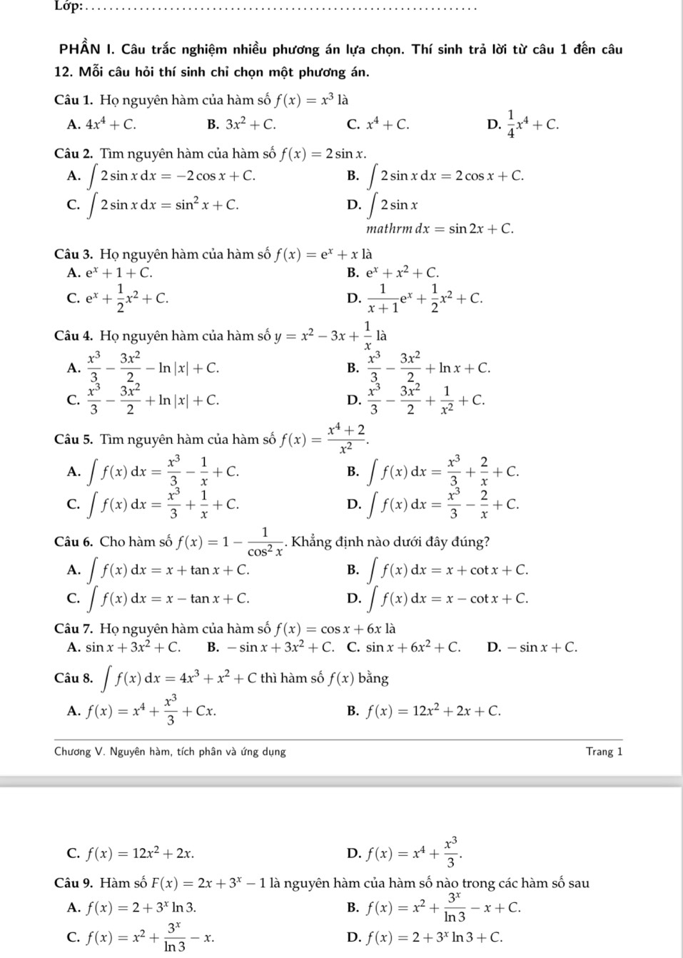 Lớp:_
PHẢN I. Câu trắc nghiệm nhiều phương án lựa chọn. Thí sinh trả lời từ câu 1 đến câu
12. Mỗi câu hỏi thí sinh chỉ chọn một phương án.
Câu 1. Họ nguyên hàm của hàm số f(x)=x^3 là
A. 4x^4+C. B. 3x^2+C. C. x^4+C. D.  1/4 x^4+C.
Câu 2. Tìm nguyên hàm của hàm số f(x)=2sin x.
A. ∈t 2sin xdx=-2cos x+C. B. ∈t 2sin xdx=2cos x+C.
C. ∈t 2sin xdx=sin^2x+C. ∈t 2sin x □ ,□ )
D. □
mat urmdx=sin 2x+C.
Câu 3. Họ nguyên hàm của hàm số f(x)=e^x+xla
A. e^x+1+C. B. e^x+x^2+C.
C. e^x+ 1/2 x^2+C.  1/x+1 e^x+ 1/2 x^2+C.
D.
Câu 4. Họ nguyên hàm của hàm số y=x^2-3x+ 1/x 1a
A.  x^3/3 - 3x^2/2 -ln |x|+C.  x^3/3 - 3x^2/2 +ln x+C.
B.
C.  x^3/3 - 3x^2/2 +ln |x|+C.  x^3/3 - 3x^2/2 + 1/x^2 +C.
D.
Câu 5. Tìm nguyên hàm của hàm số f(x)= (x^4+2)/x^2 .
A. ∈t f(x)dx= x^3/3 - 1/x +C. B. ∈t f(x)dx= x^3/3 + 2/x +C.
C. ∈t f(x)dx= x^3/3 + 1/x +C. ∈t f(x)dx= x^3/3 - 2/x +C.
D.
Câu 6. Cho hàm số f(x)=1- 1/cos^2x . Khẳng định nào dưới đây đúng?
A. ∈t f(x)dx=x+tan x+C. ∈t f(x)dx=x+cot x+C.
B.
C. ∈t f(x)dx=x-tan x+C. ∈t f(x)dx=x-cot x+C.
D.
Câu 7. Họ nguyên hàm của hàm số f(x)=cos x+6x là
A. sin x+3x^2+C. B. -sin x+3x^2+C. C. sin x+6x^2+C. D. -sin x+C.
Câu 8. ∈t f(x)dx=4x^3+x^2+C thì hàm số f(x) bằng
A. f(x)=x^4+ x^3/3 +Cx.
B. f(x)=12x^2+2x+C.
Chương V. Nguyên hàm, tích phân và ứng dụng Trang 1
C. f(x)=12x^2+2x. D. f(x)=x^4+ x^3/3 .
Câu 9. Hàm số F(x)=2x+3^x-1 là nguyên hàm của hàm số nào trong các hàm số sau
A. f(x)=2+3^xln 3. B. f(x)=x^2+ 3^x/ln 3 -x+C.
C. f(x)=x^2+ 3^x/ln 3 -x.
D. f(x)=2+3^xln 3+C.