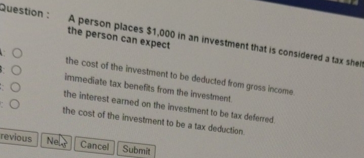 Question : A person places $1,000 in an investment that is considered a tax shel 
the person can expect 
: ( 
the cost of the investment to be deducted from gross income. 
: ○ 
immediate tax benefits from the investment. 
the interest earned on the investment to be tax deferred. 
( the cost of the investment to be a tax deduction. 
revious Ne Cancel Submit