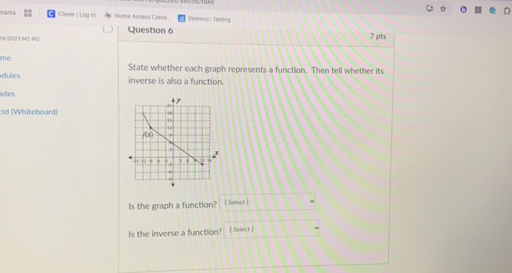 marks C Clever | Log in Home Access Cente.. Desmos | Testing
Question 6
24/2025 M1-M2 7 pts
me
State whether each graph represents a function. Then tell whether its
dules inverse is also a function.
ades
cid (Whiteboard) 
Is the graph a function? [ Select ]
Is the inverse a function? [ Select ]