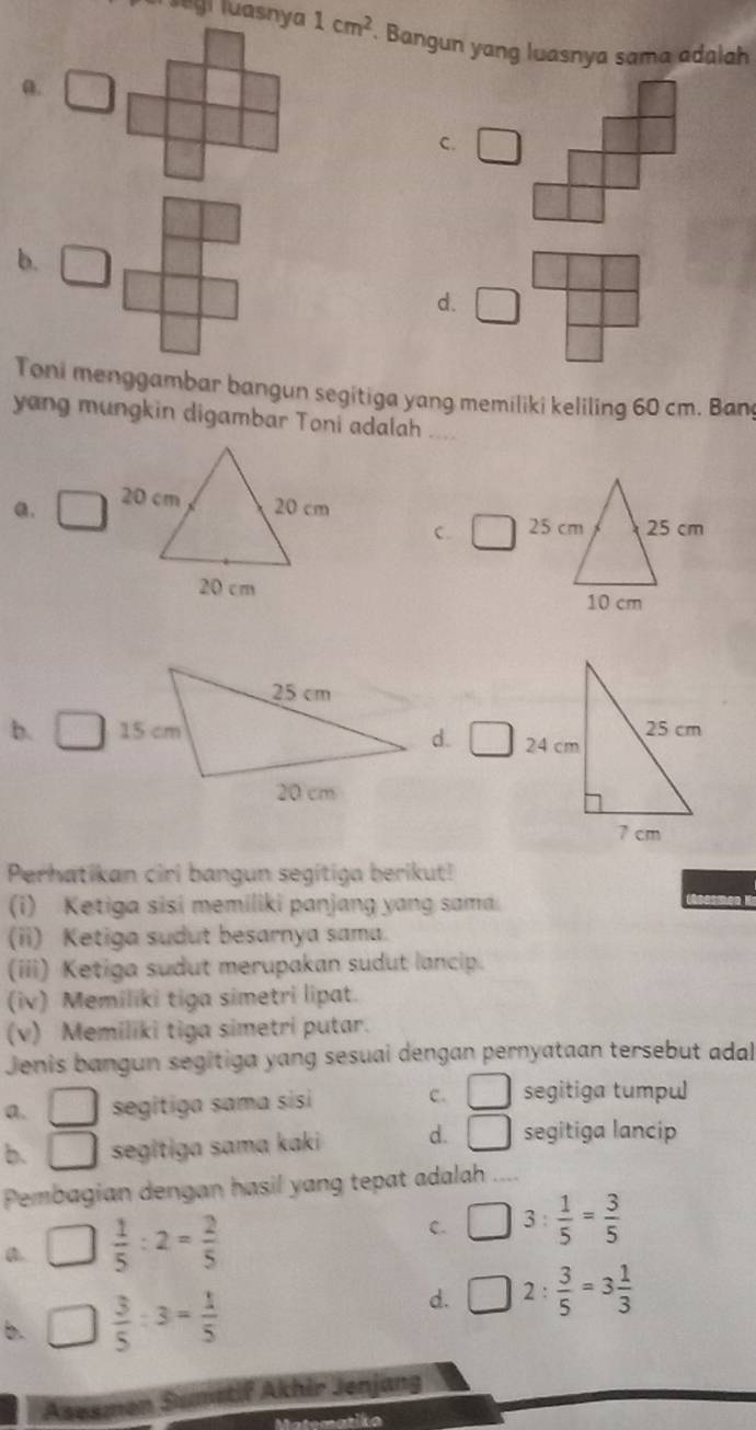 el  segi luasnya 1cm^2. Bangun yang luasnya sama adalah
a.
C. □
b. □
d. □
Toni menggambar bangun segitiga yang memiliki keliling 60 cm. Bang
yang mungkin digambar Toni adalah ....
a. 20 cm
20 cm
C. 
20 cm
b. d. □
Perhatikan cirl bangun segitiga berikut!
(i) Ketiga sisi memiliki panjang yang sama
(ii) Ketiga sudut besarnya sama.
(iii) Ketiga sudut merupakan sudut lancip.
(iv) Memiliki tiga simetri lipat.
(v) Memiliki tiga simetri putar.
Jenis bangun segitiga yang sesuai dengan pernyataan tersebut adal
a. □ segitiga sama sisi c. □ segitiga tumpu
b. □ segitiga sama kaki d. □ segitiga lancip
Pembagian dengan hasil yang tepat adalah ....
a. □  1/5 :2= 2/5 
C. □ 3: 1/5 = 3/5 
b. □  3/5 :3= 1/5 
d. □ 2: 3/5 =3 1/3 
Asesmon Sumetif Akhir Jenjang