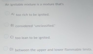 An ignitable mixture is a mixture that's
A) too rich to be ignited.
B) considered "unclassified."
C) too lean to be ignited.
D) between the upper and lower flammable limits.