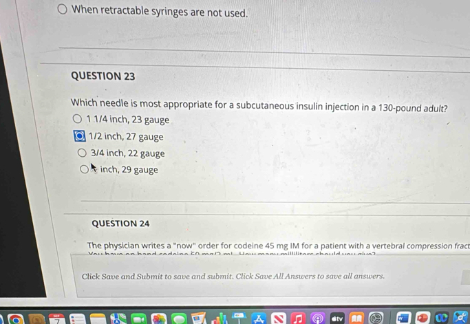 When retractable syringes are not used.
QUESTION 23
Which needle is most appropriate for a subcutaneous insulin injection in a 130-pound adult?
1 1/4 inch, 23 gauge
1/2 inch, 27 gauge
3/4 inch, 22 gauge
inch, 29 gauge
QUESTION 24
The physician writes a "now" order for codeine 45 mg IM for a patient with a vertebral compression fract
Click Save and Submit to save and submit. Click Save All Answers to save all answers.