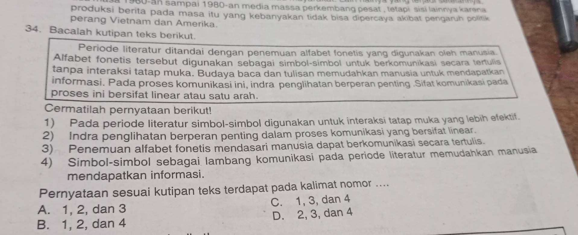 a 1980-ân sampai 1980 -an media massa perkembang pesat , tetapi sisi lainnya karena
produksi berita pada masa itu yang kebanyakan tidak bisa dipercaya akibat pengaruh politik
perang Vietnam dan Amerika.
34. Bacalah kutipan teks berikut.
Periode literatur ditandai dengan penemuan alfabet fonetis yang digunakan oleh manusia.
Alfabet fonetis tersebut digunakan sebagai simbol-simbol untuk berkomunikasi secara tertulis
tanpa interaksi tatap muka. Budaya baca dan tulisan memudahkan manusia untuk mendapatkan
informasi. Pada proses komunikasi ini, indra penglihatan berperan penting .Sifat komunikasi pada
proses ini bersifat linear atau satu arah.
Cermatilah pernyataan berikut!
1) Pada periode literatur simbol-simbol digunakan untuk interaksi tatap muka yang lebih efektif.
2) Indra penglihatan berperan penting dalam proses komunikasi yang bersifat linear.
3) Penemuan alfabet fonetis mendasari manusia dapat berkomunikasi secara tertulis.
4) Simbol-simbol sebagai lambang komunikasi pada periode literatur memudahkan manusia
mendapatkan informasi.
Pernyataan sesuai kutipan teks terdapat pada kalimat nomor ....
A. 1, 2, dan 3 C. 1, 3, dan 4
B. 1, 2, dan 4 D. 2, 3, dan 4