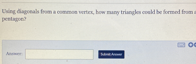 Using diagonals from a common vertex, how many triangles could be formed from a 
pentagon? 
Answer: □ Submit Answer