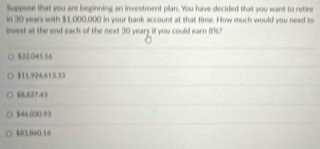 Suppose that you are beginning an investment plan. You have decided that you want to retire
in 30 years with $1,000,000 in your bank account at that time. How much would you need to
invest at the end each of the next 30 years if you could earn 8%?
$22.045.16
$11,924.613.33
$0.827.43
$46.030.93
$83.860.16