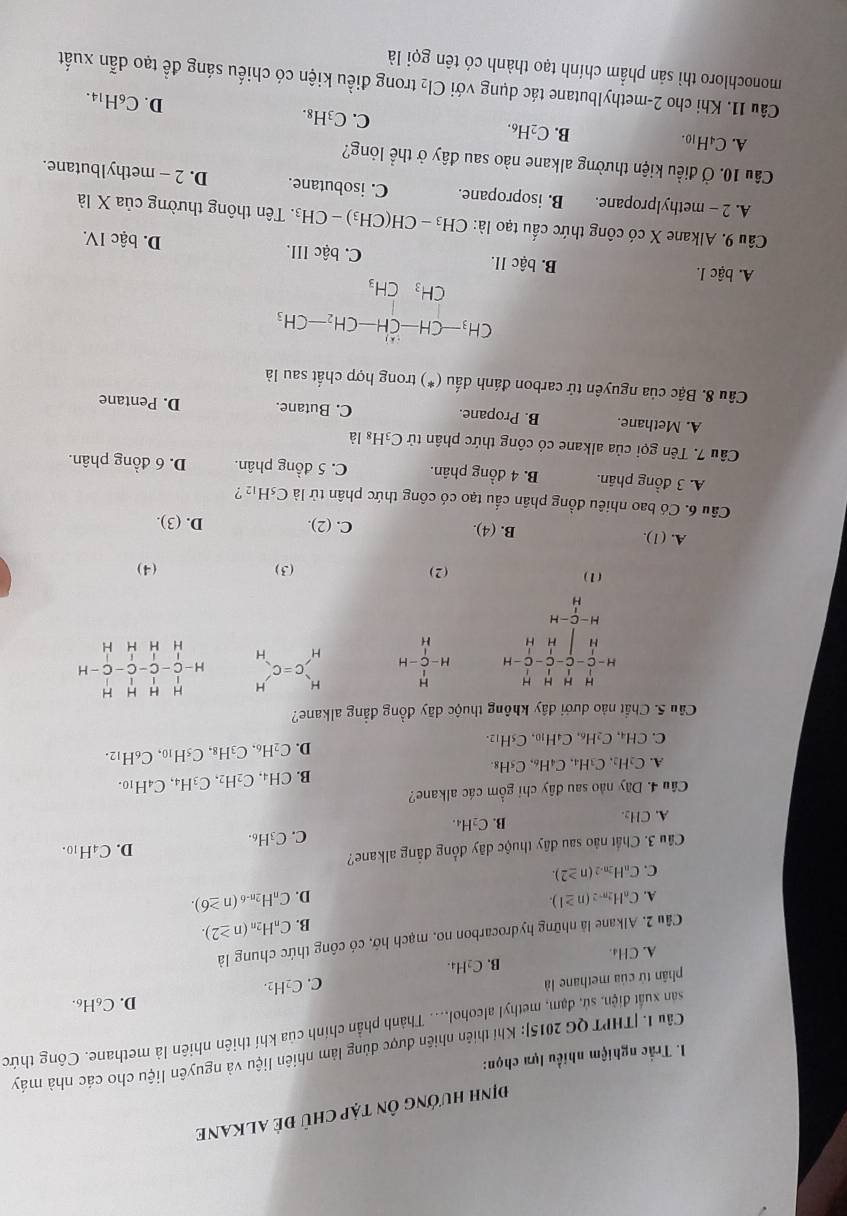 định hướng Ôn tập chủ đẻ ALKANE
I. Trắc nghiệm nhiều lựa chọn:
Câu 1. [THPT QG 2015]: Khi thiên nhiên được dùng lâm nhiên liệu và nguyên liệu cho các nhà máy
san xuất điện, sử, đạm, methyl alcohol.... Thành phần chính của khí thiên nhiên là methane. Công thức
D. C_6H_6
phân tứ của methane là C. C _2H_2
B. C_2H_4.
A. CH₄
Câu 2. Alkane là những hydrocarbon no, mạch hớ, có công thức chung là
B. C_nH_2n(n≥ 2).
A. C_nH_2n-2(n≥ 1). D. C_nH_2n-6(n≥ 6).
C. C_nH_2n-2(n≥ 2).
Câu 3. Chất nào sau đây thuộc dãy đồng đẳng alkane?
C. C_3H_6. D. C4H10.
A. CH_2.
B. C_2H_4.
Câu 4. Dãy nào sau đây chỉ gồm các alkane?
B. CH_4,C_2H_2,C_3H_4,C_4H_10.
A. C_2H_2,C_3H_4,C_4H_6,C_5H_8.
D. C_2H_6.C_3H 1s. C_5H_10,C_6H_12.
C. CH_4,C_2H_6,C_4H_10,C_5H_12.
Câu 5. Chất nào dưới đây không thuộc dãy đồng đẳng alkane?
H=frac beginarrayr H&H&H Hendarray -beginarrayr HH^CH-C_2C-CO-H H-H H&H&H H=frac _1_ ^111-H beginarrayr H Hendarray  C=C_H^(H H=beginbmatrix) H&H&H&H C&C&C&C&C&C&H H&H&H&H&Hendbmatrix
beginarrayr H-C-H Hendarray
(1) (2) (3) (4)
A. (1). B. (4). C. (2). D. (3).
Câu 6. Có bao nhiêu đồng phân cầu tạo có công thức phân từ là C_5H_12 ?
A. 3 đồng phân. B. 4 đồng phân. C. 5 đồng phân. D. 6 đồng phân.
Câu 7. Tên gọi của alkane có công thức phân tử C_3H_8l_a
A. Methane. B. Propane. C. Butane. D. Pentane
Câu 8. Bậc của nguyên tử carbon đánh dấu (*) trong hợp chất sau là
CH_3-CH-CH-CH_2-CH_3
CH_3CH_3
A. bậc I. B. bậc II. C. bậc III. D. bậc IV.
Câu 9. Alkane X có công thức cấu tạo là: CH_3-CH(CH_3)-CH_3. Tên thông thường của X là
A. 2 - methylpropane. B. isopropane. C. isobutane. D. 2 - methylbutane.
Câu 10. Ở điều kiện thường alkane nào sau đây ở thể lỏng?
B.
A. C4H10. C_2H_6. C. C_3H_8.
D. C_6H_14
Câu 11. Khi cho 2-methylbutane tác dụng với Cl_2 trong điều kiện có chiếu sáng đề tạo dẫn xuất
monochloro thì sản phẩm chính tạo thành có tên gọi là