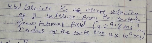 Caleulete ree eseape velocity 
af 9 sarelite from fee ea 
gravifarional field Cg=9.8ms^(-2) 1 
radius of tee earte 0.4* 10^(3km)