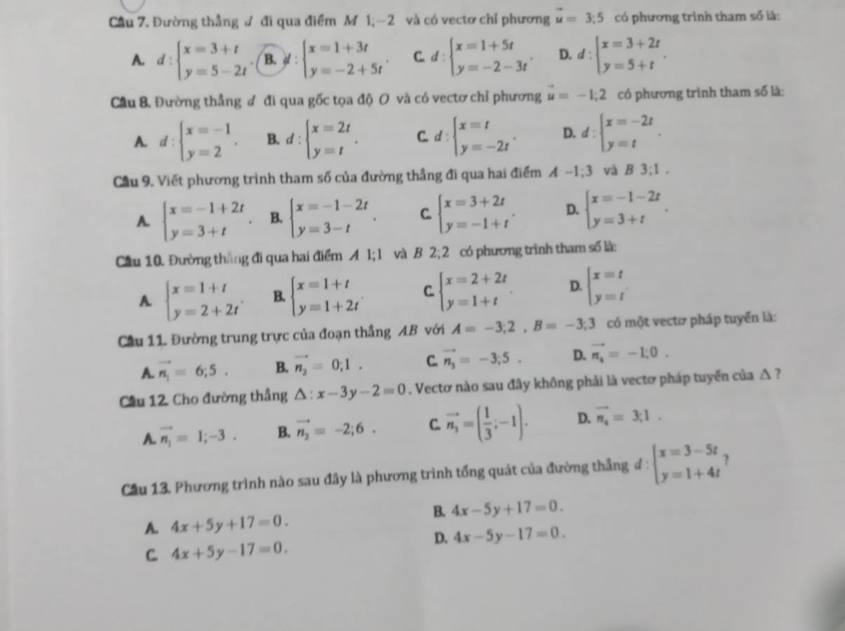 Cầu 7. Đường thẳng đ đi qua điểm M 1;-2 và có vectơ chỉ phương vector u=3;5 có phương trình tham số là:
A. d:beginarrayl x=3+t y=5-2tendarray. B. y:beginarrayl x=1+3t y=-2+5tendarray. . C. d:beginarrayl x=1+5t y=-2-3tendarray. . D. d:beginarrayl x=3+2t y=5+tendarray. .
Cầu 8 Đường thẳng đ đi qua gốc tọa độ O và có vectơ chỉ phương u=-1;2 có phương trình tham số là:
A. d:beginarrayl x=-1 y=2endarray. . B. d:beginarrayl x=2t y=tendarray. . C. d:beginarrayl x=t y=-2tendarray. . D. d:beginarrayl x=-2t y=tendarray. .
Cầu 9. Viết phương trình tham số của đường thẳng đi qua hai điểm A-1;3 và B3:1.
A. beginarrayl x=-1+2t y=3+tendarray. B. beginarrayl x=-1-2t y=3-tendarray. . C. beginarrayl x=3+2t y=-1+tendarray. . D. beginarrayl x=-1-2t y=3+tendarray. .
Cầu 10. Đường thắng đi qua hai điểm A 1; 1 và B 2;2 có phương trình tham số là:
A beginarrayl x=1+t y=2+2tendarray. B. beginarrayl x=1+t y=1+2tendarray. C beginarrayl x=2+2t y=1+tendarray. . D. beginarrayl x=t y=tendarray.
Cầu 11. Đường trung trực của đoạn thắng AB với A=-3;2,B=-3;3 có một vectơ pháp tuyển là:
A. vector n_1=6;5. B. vector n_2=0;1. C. vector n_3=-3;5. D. vector n_4=-1;0.
Cầu 12 Cho đường thắng △ :x-3y-2=0. Vectơ nào sau đây không phải là vectơ pháp tuyến của △ ?
A. vector n_1=1;-3. B. vector n_2=-2;6. C. vector n_3=( 1/3 ;-1). D. vector n_4=3;1.
Cầu 13. Phương trình nào sau đây là phương trình tổng quát của đường thắng # : beginarrayl x=3-5t y=1+4tendarray. ?
B. 4x-5y+17=0.
A. 4x+5y+17=0.
D. 4x-5y-17=0.
C. 4x+5y-17=0.