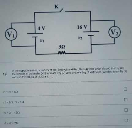 In the opposite circult, a battery of emf (16) volt and the other (4) volts when closing the key (K)
19. the reading of voltmeter (V1) increases by (2) volts and reading of voltmeter (V2) decreases by (4)
volts so the values of r1, r2 are........
r1=r2=1Omega
r1=2Omega ,r2=1Omega
r2=2r1=2Omega
r1=r2=2Omega