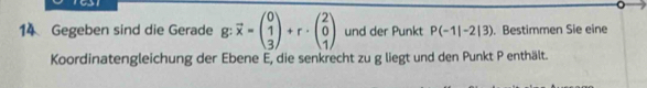 Gegeben sind die Gerade g: vector x=beginpmatrix 0 1 3endpmatrix +r· beginpmatrix 2 0 1endpmatrix und der Punkt P(-1|-2|3). Bestimmen Sie eine 
Koordinatengleichung der Ebene E, die senkrecht zu g liegt und den Punkt P enthält.