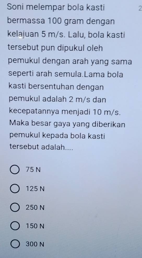 Soni melempar bola kasti 2
bermassa 100 gram dengan
kelajuan 5 m/s. Lalu, bola kasti
tersebut pun dipukul oleh
pemukul dengan arah yang sama
seperti arah semula.Lama bola
kasti bersentuhan dengan
pemukul adalah 2 m/s dan
kecepatannya menjadi 10 m/s.
Maka besar gaya yang diberikan
pemukul kepada bola kasti
tersebut adalah....
75 N
125 N
250 N
150 N
300 N