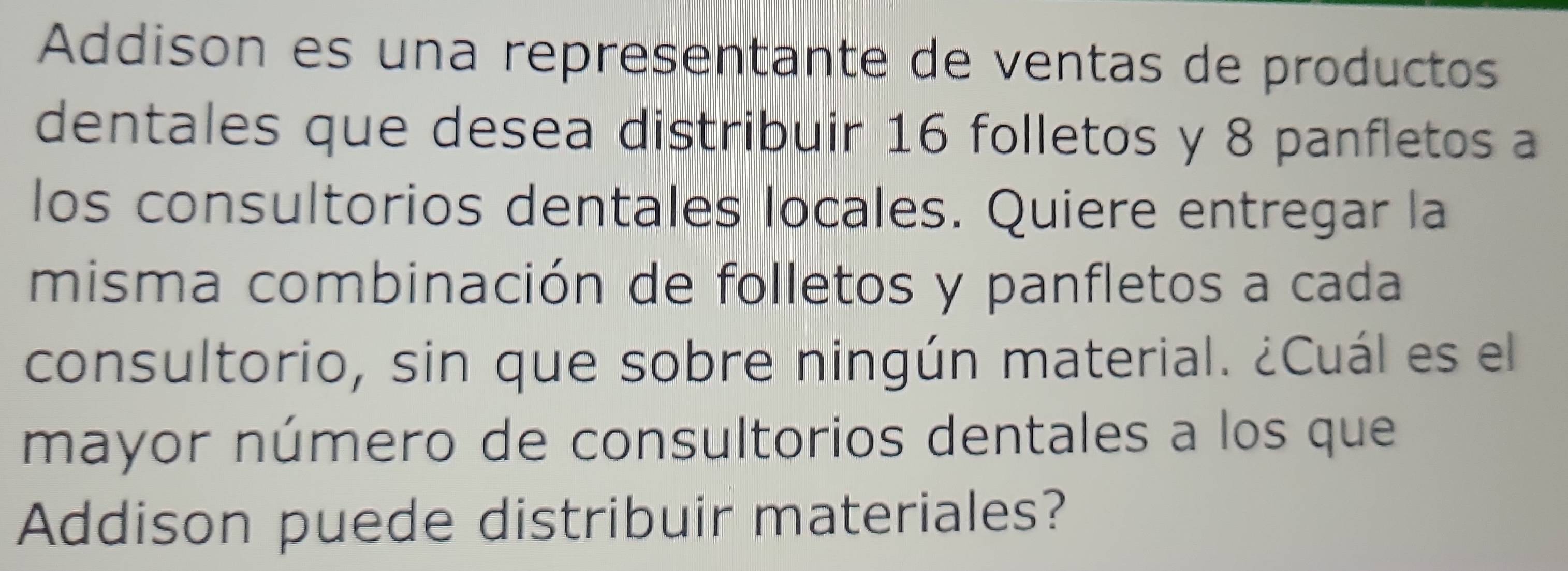 Addison es una representante de ventas de productos 
dentales que desea distribuir 16 folletos y 8 panfletos a 
los consultorios dentales locales. Quiere entregar la 
misma combinación de folletos y panfletos a cada 
consultorio, sin que sobre ningún material. ¿Cuál es el 
mayor número de consultorios dentales a los que 
Addison puede distribuir materiales?